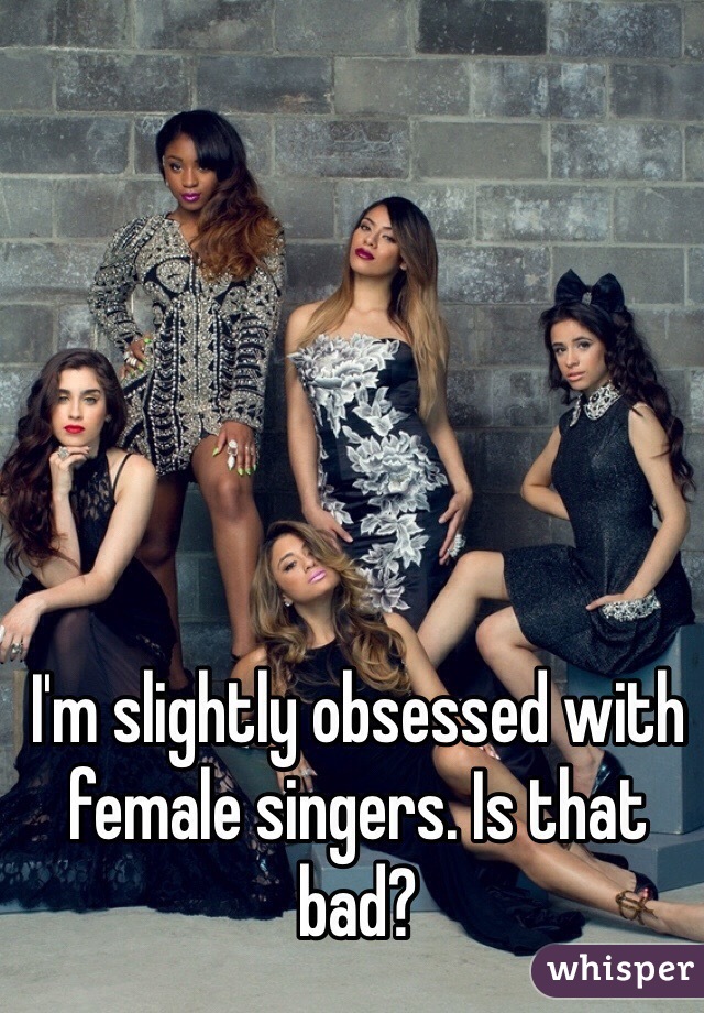 I'm slightly obsessed with female singers. Is that bad?