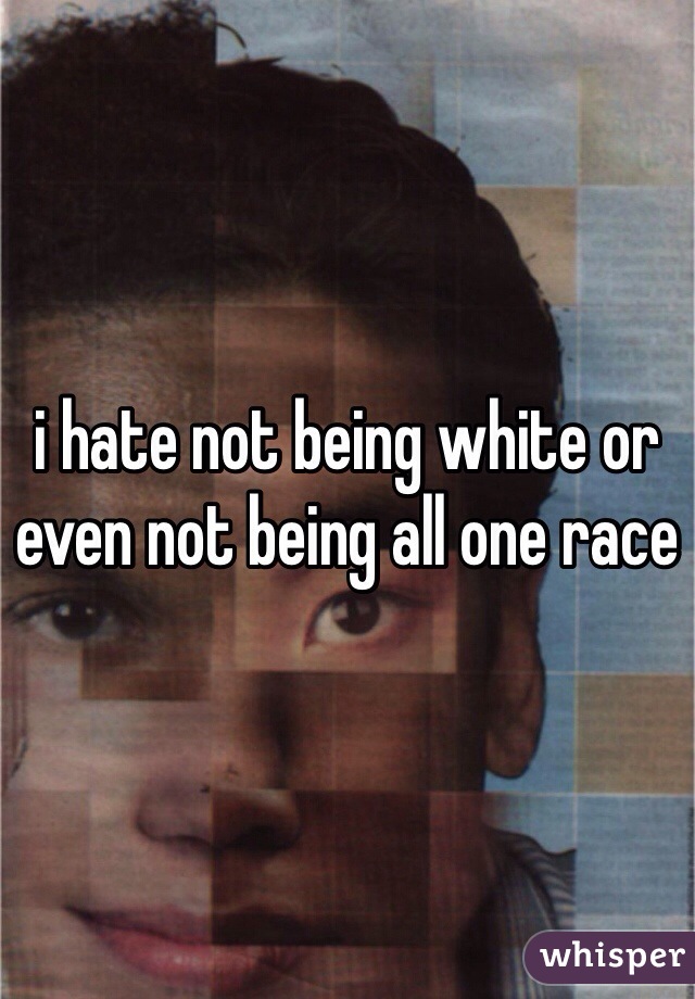 i hate not being white or even not being all one race