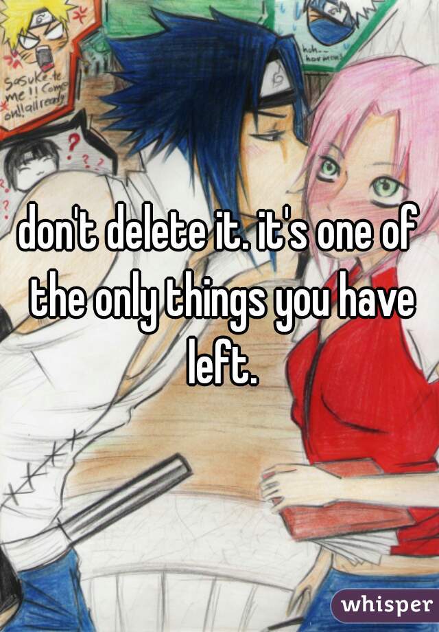 don't delete it. it's one of the only things you have left.