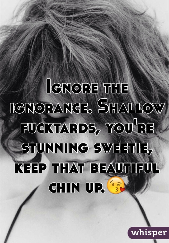 Ignore the ignorance. Shallow fucktards, you're stunning sweetie, keep that beautiful chin up.😘