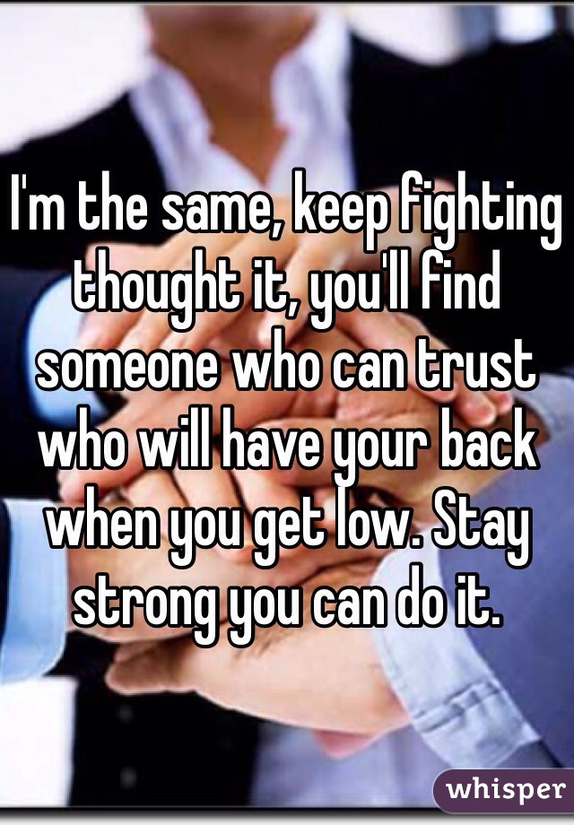 I'm the same, keep fighting thought it, you'll find someone who can trust who will have your back when you get low. Stay strong you can do it. 