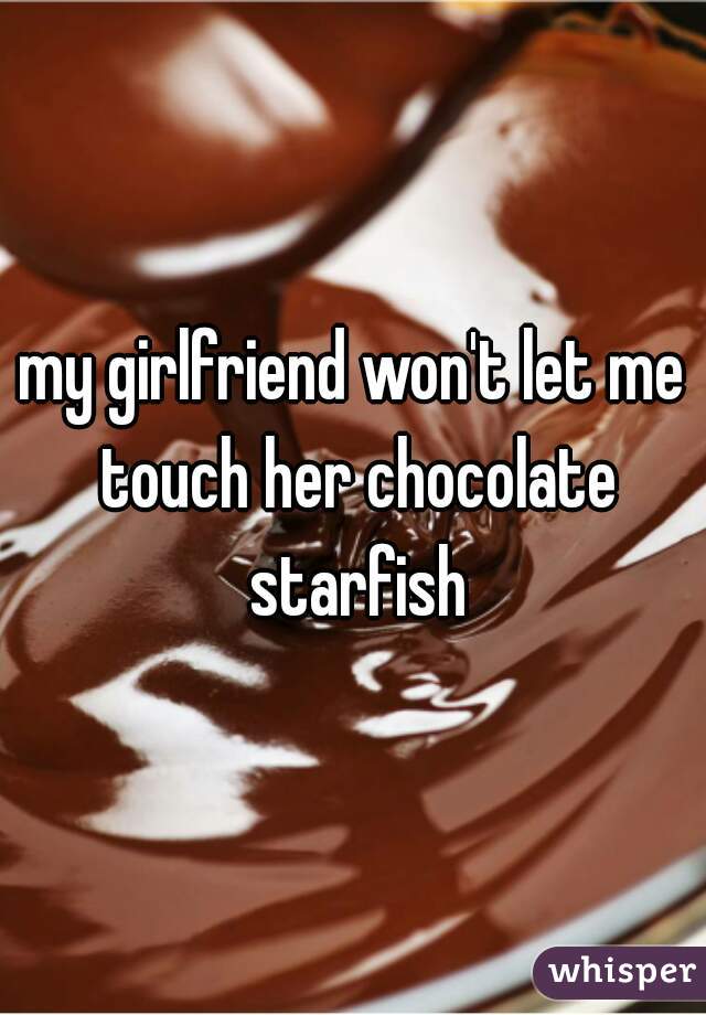 my girlfriend won't let me touch her chocolate starfish