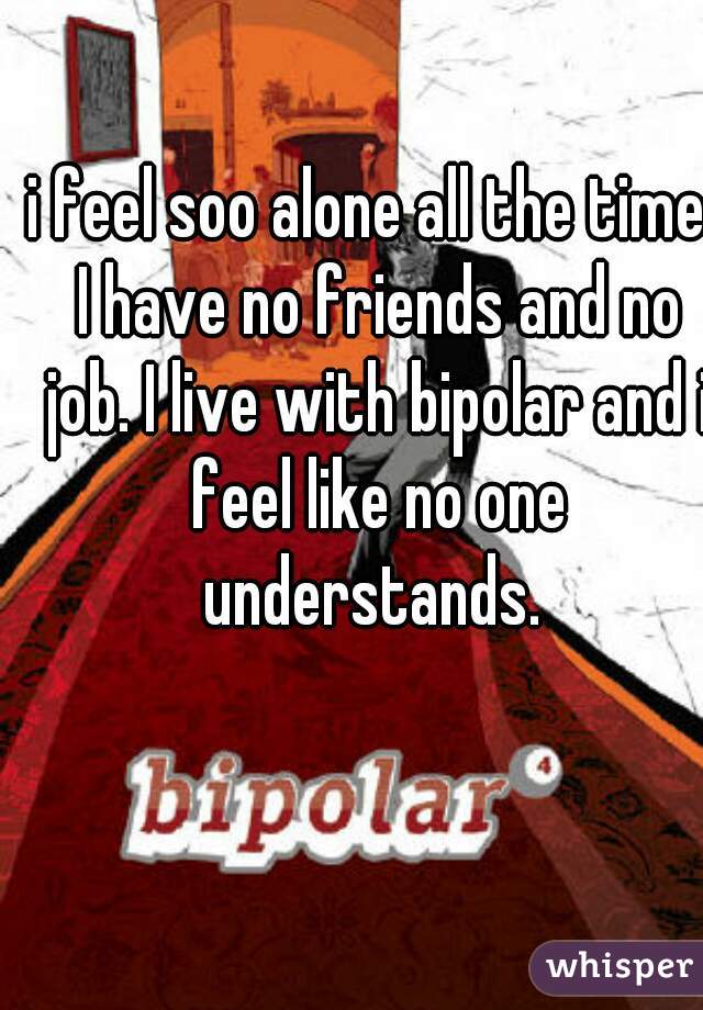 i feel soo alone all the time. I have no friends and no job. I live with bipolar and i feel like no one understands. 