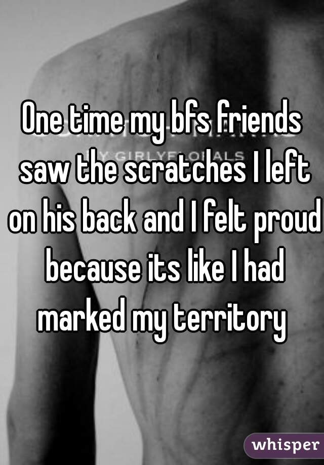 One time my bfs friends saw the scratches I left on his back and I felt proud because its like I had marked my territory 