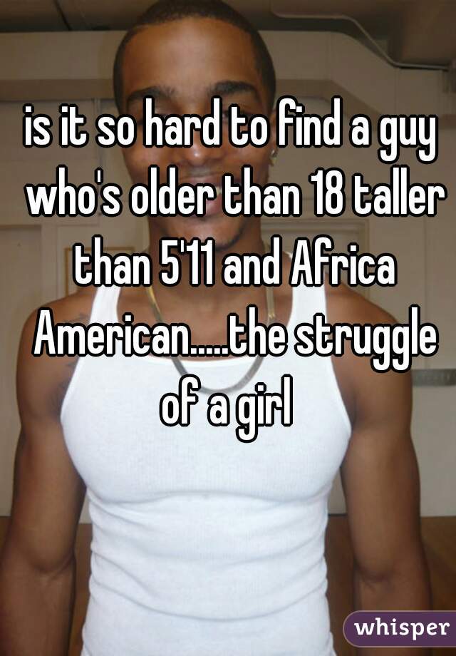 is it so hard to find a guy who's older than 18 taller than 5'11 and Africa American.....the struggle of a girl  