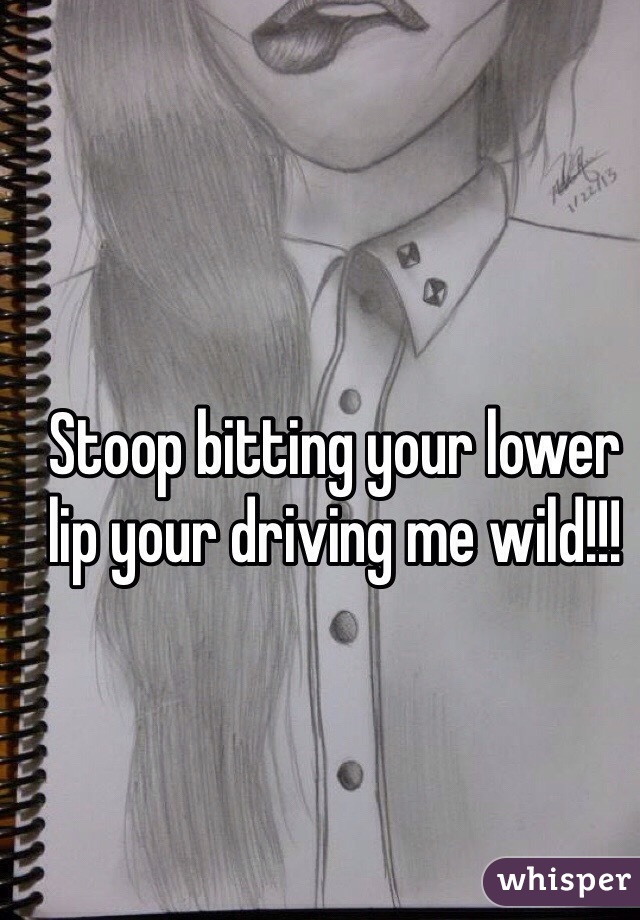 Stoop bitting your lower lip your driving me wild!!!