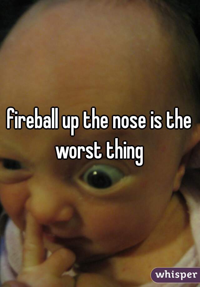 fireball up the nose is the worst thing 