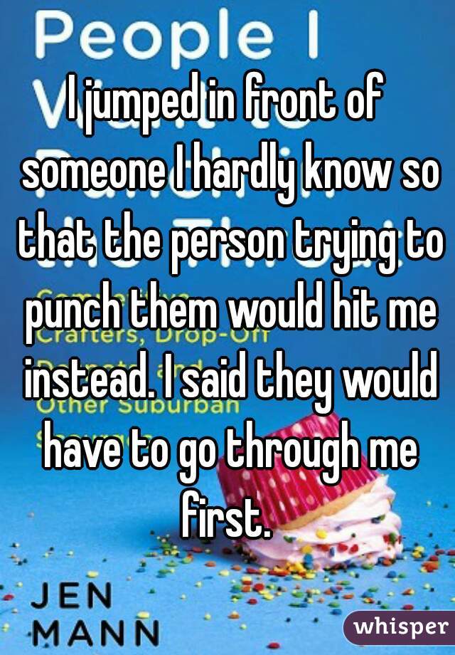 I jumped in front of someone I hardly know so that the person trying to punch them would hit me instead. I said they would have to go through me first. 