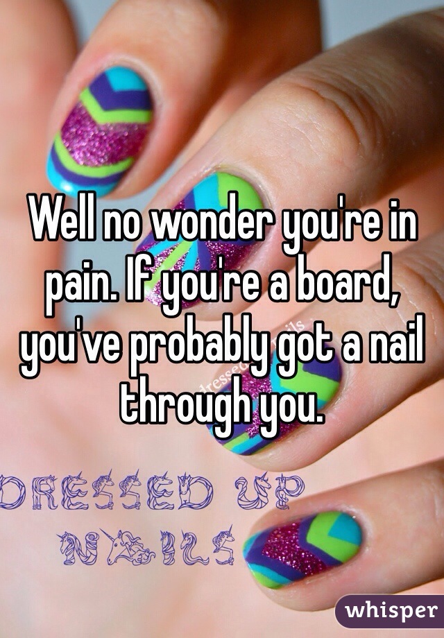 Well no wonder you're in pain. If you're a board, you've probably got a nail through you. 