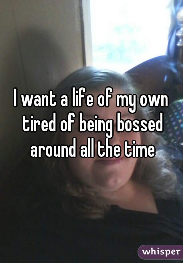 I want a life of my own tired of being bossed around all the time