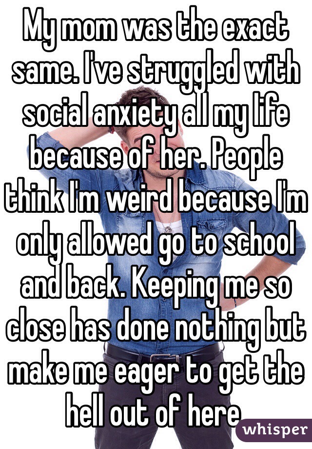 My mom was the exact same. I've struggled with social anxiety all my life because of her. People think I'm weird because I'm only allowed go to school and back. Keeping me so close has done nothing but make me eager to get the hell out of here. 