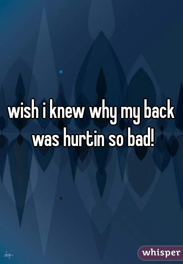 wish i knew why my back was hurtin so bad!