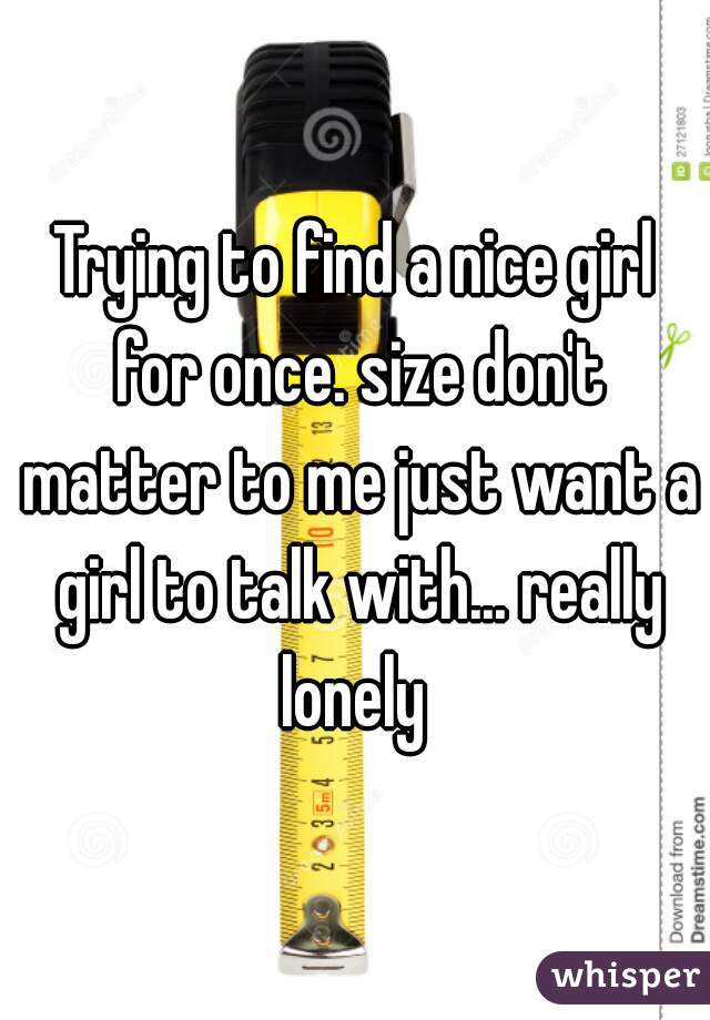 Trying to find a nice girl for once. size don't matter to me just want a girl to talk with... really lonely 