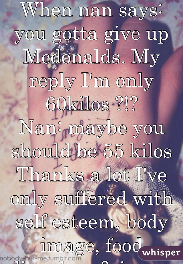 When nan says: you gotta give up Mcdonalds. My reply I'm only 60kilos ?!? 
Nan: maybe you should be 55 kilos
Thanks a lot I've only suffered with self esteem, body image, food disorders & issues for years.