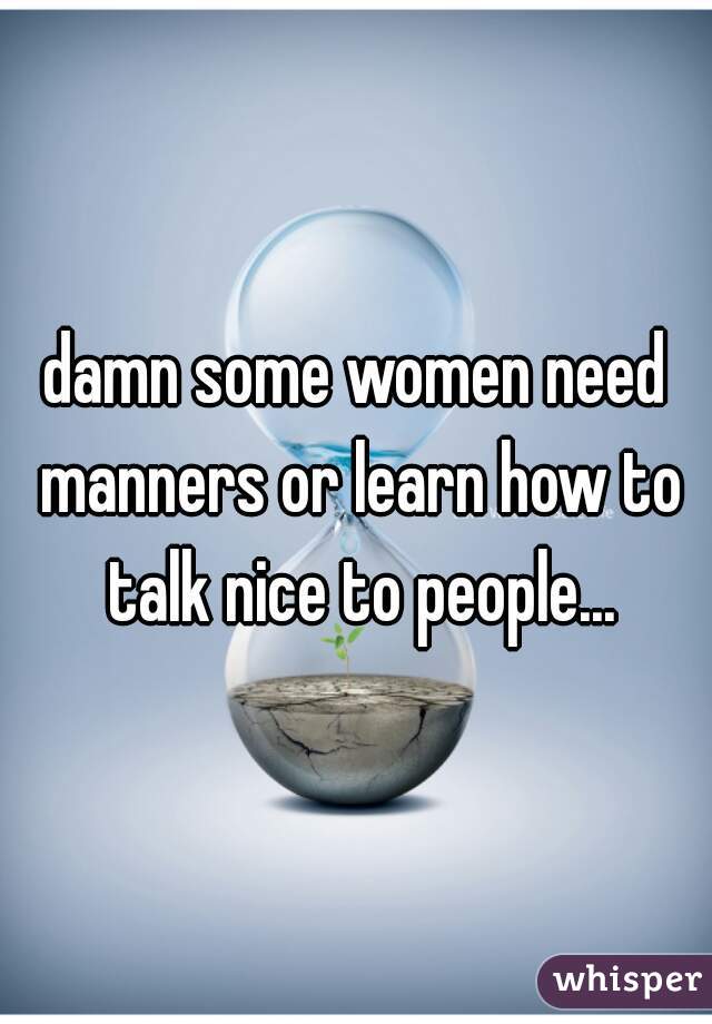 damn some women need manners or learn how to talk nice to people...