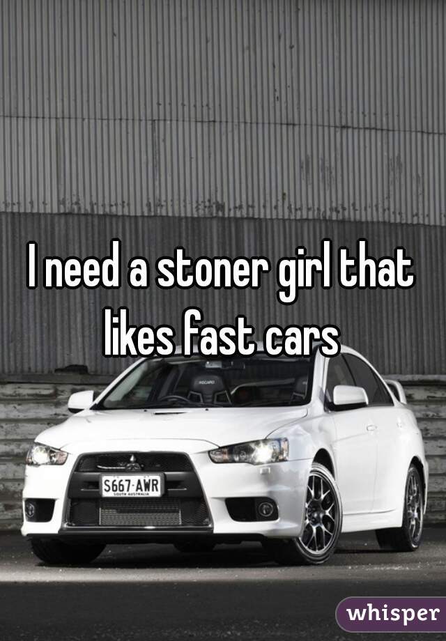 I need a stoner girl that likes fast cars 