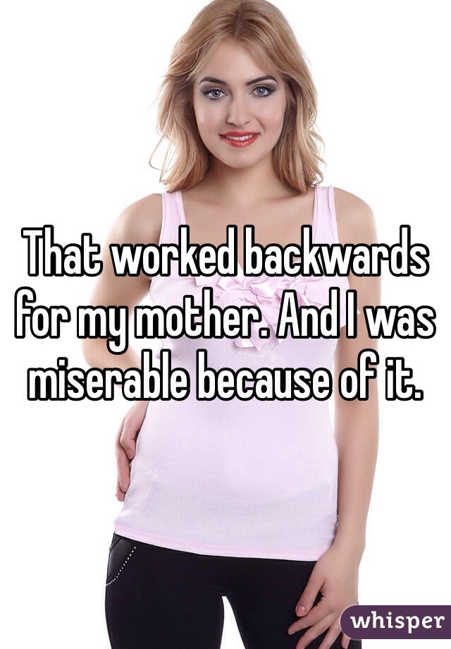 That worked backwards for my mother. And I was miserable because of it. 