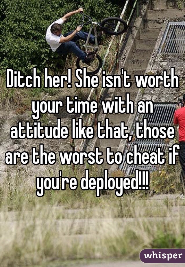 Ditch her! She isn't worth your time with an attitude like that, those are the worst to cheat if you're deployed!!!