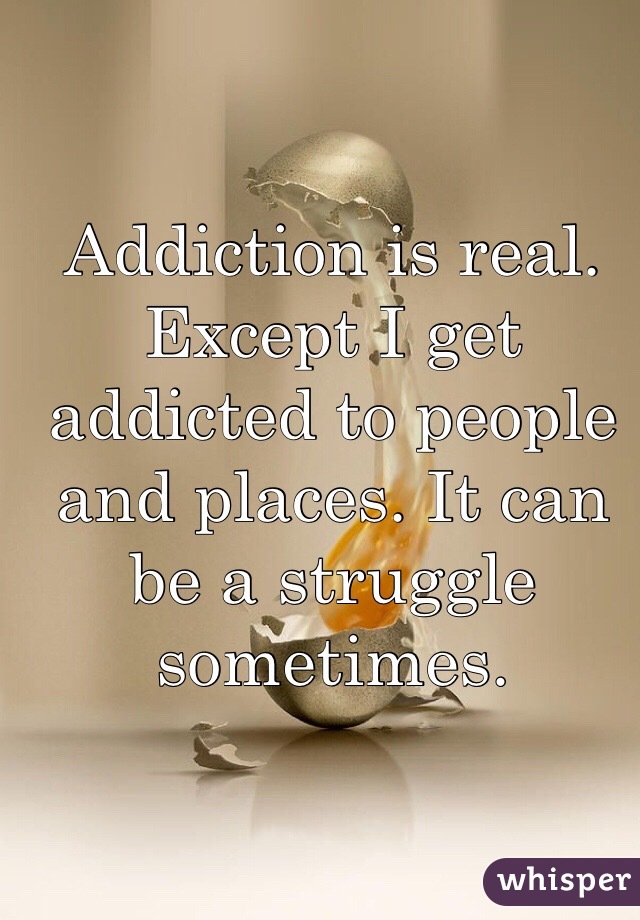 Addiction is real. Except I get addicted to people and places. It can be a struggle sometimes. 