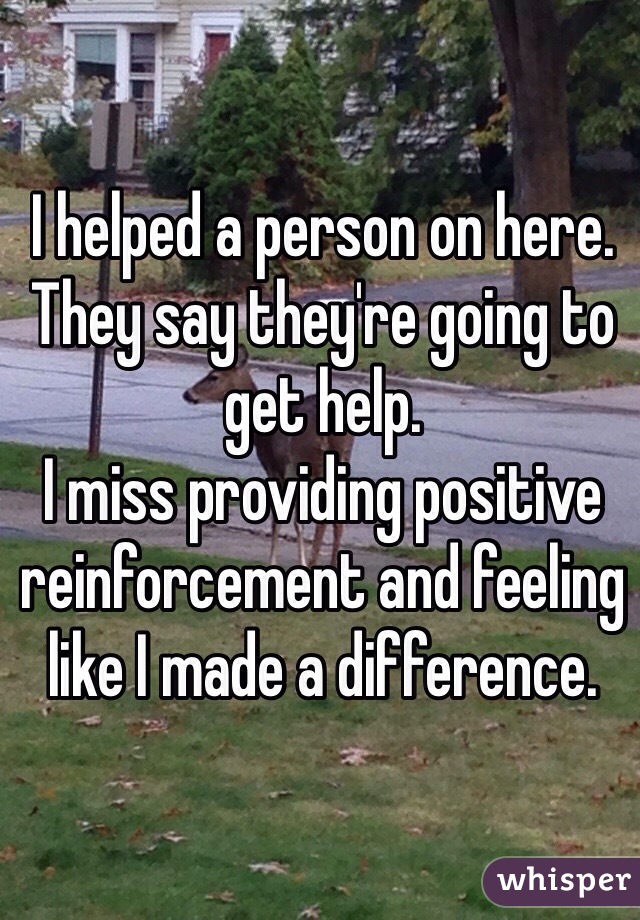 I helped a person on here. They say they're going to get help. 
I miss providing positive reinforcement and feeling like I made a difference. 