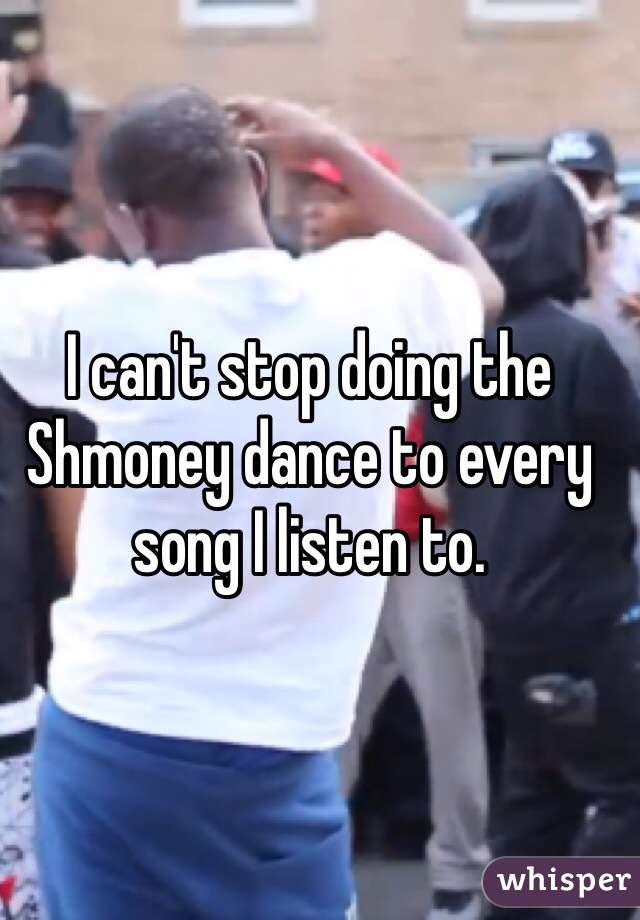 I can't stop doing the Shmoney dance to every song I listen to. 