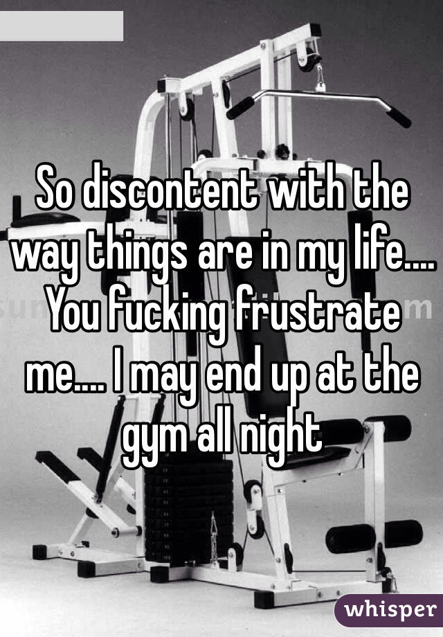 So discontent with the way things are in my life.... You fucking frustrate me.... I may end up at the gym all night 