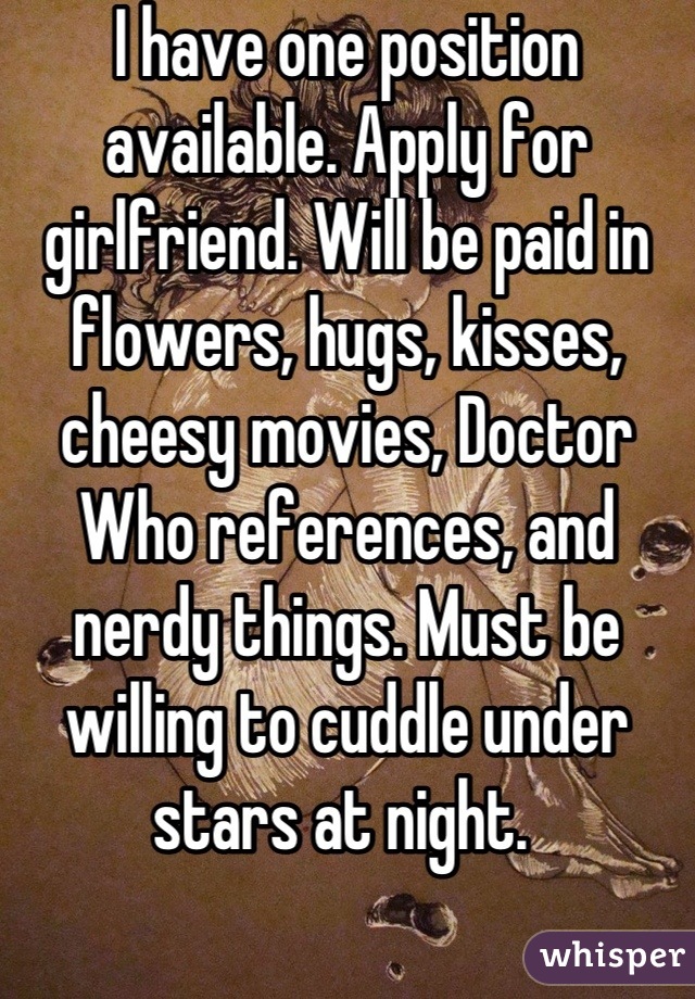 I have one position available. Apply for girlfriend. Will be paid in flowers, hugs, kisses, cheesy movies, Doctor Who references, and nerdy things. Must be willing to cuddle under stars at night. 