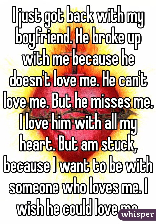 I just got back with my boyfriend. He broke up with me because he doesn't love me. He can't love me. But he misses me. I love him with all my heart. But am stuck, because I want to be with someone who loves me. I wish he could love me.