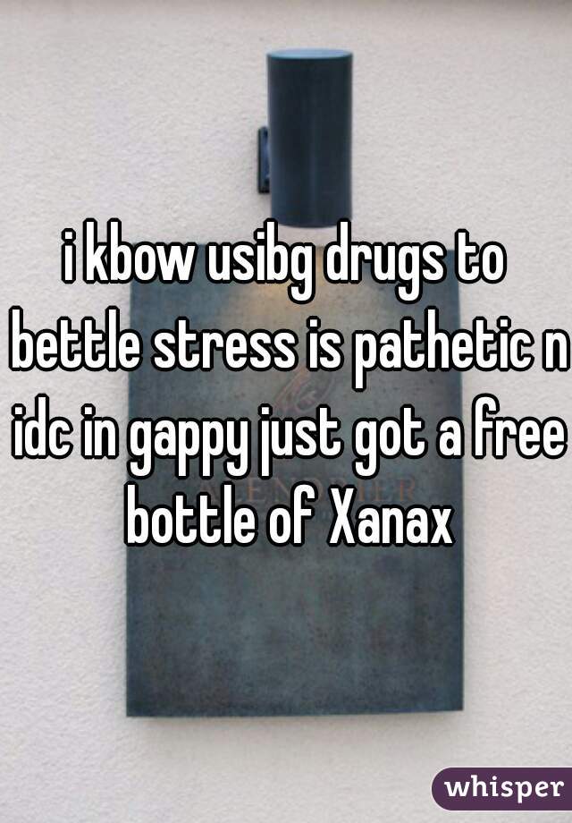 i kbow usibg drugs to bettle stress is pathetic n idc in gappy just got a free bottle of Xanax