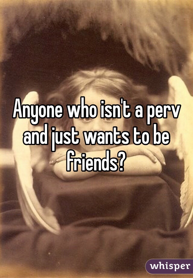 Anyone who isn't a perv and just wants to be friends?