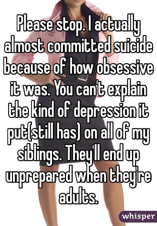 Please stop. I actually almost committed suicide because of how obsessive it was. You can't explain the kind of depression it put(still has) on all of my siblings. They'll end up unprepared when they're adults. 