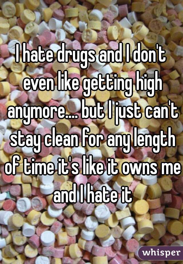 I hate drugs and I don't even like getting high anymore.... but I just can't stay clean for any length of time it's like it owns me and I hate it