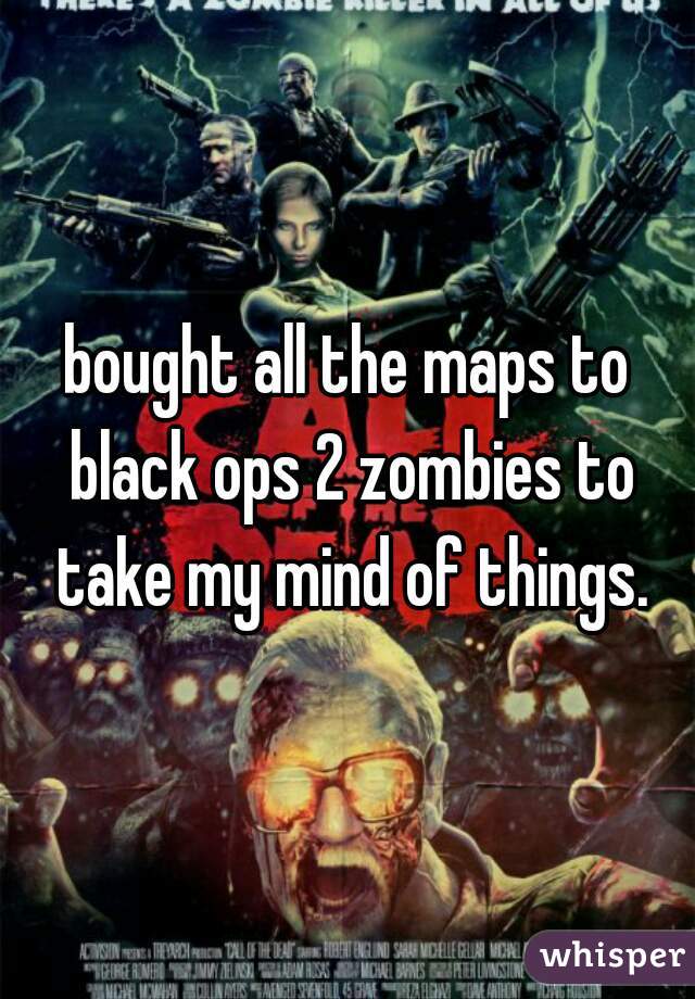 bought all the maps to black ops 2 zombies to take my mind of things.