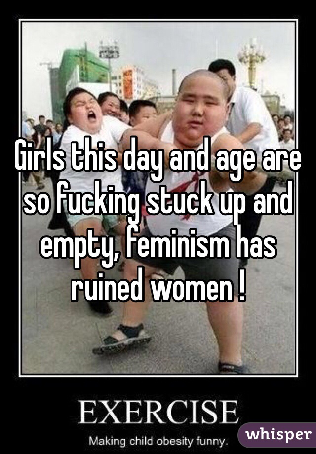 Girls this day and age are so fucking stuck up and empty, feminism has ruined women !