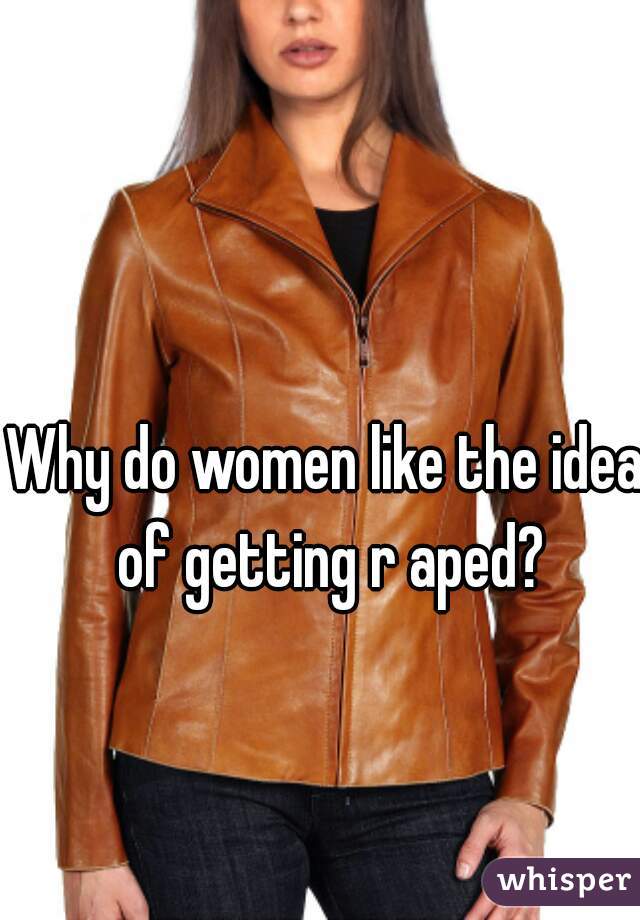 Why do women like the idea of getting r aped?