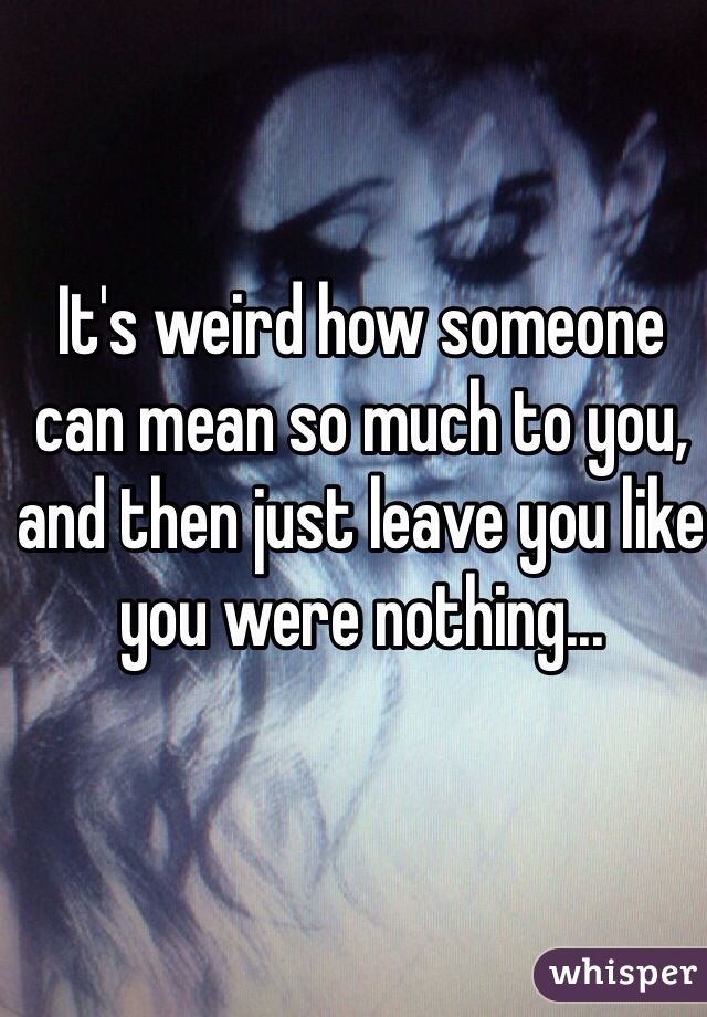 It's weird how someone can mean so much to you, and then just leave you like you were nothing...