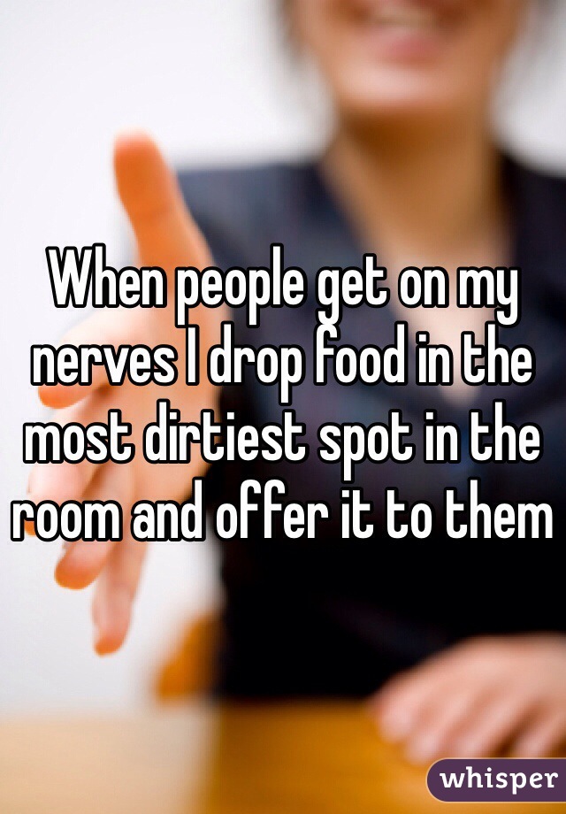 When people get on my nerves I drop food in the most dirtiest spot in the room and offer it to them 