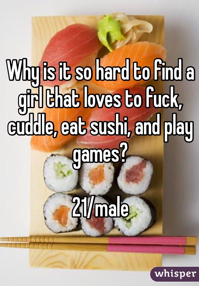 Why is it so hard to find a girl that loves to fuck, cuddle, eat sushi, and play games?

21/male