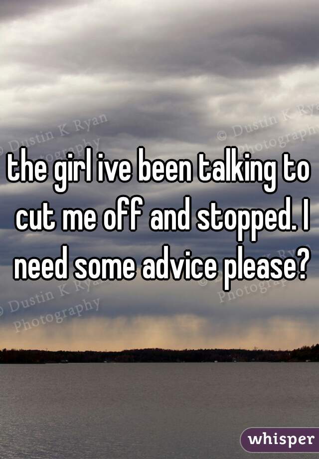 the girl ive been talking to cut me off and stopped. I need some advice please?