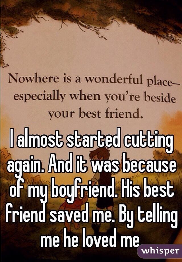 I almost started cutting again. And it was because of my boyfriend. His best friend saved me. By telling me he loved me.