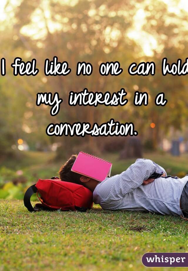 I feel like no one can hold my interest in a conversation.  