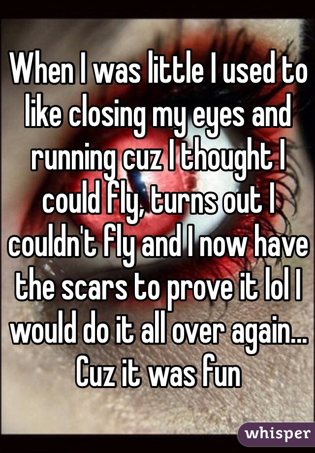 When I was little I used to like closing my eyes and running cuz I thought I could fly, turns out I couldn't fly and I now have the scars to prove it lol I would do it all over again... Cuz it was fun