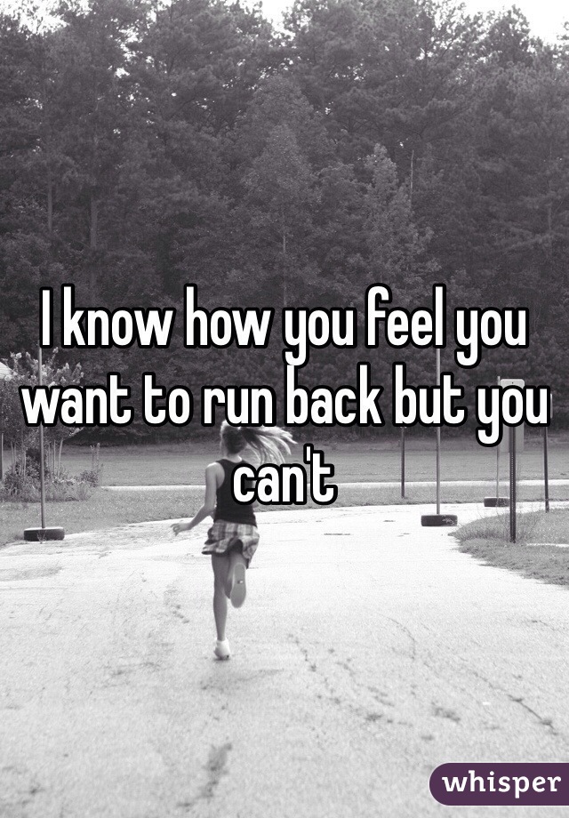 I know how you feel you want to run back but you can't