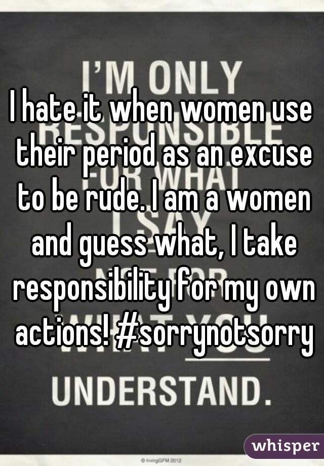 I hate it when women use their period as an excuse to be rude. I am a women and guess what, I take responsibility for my own actions! #sorrynotsorry