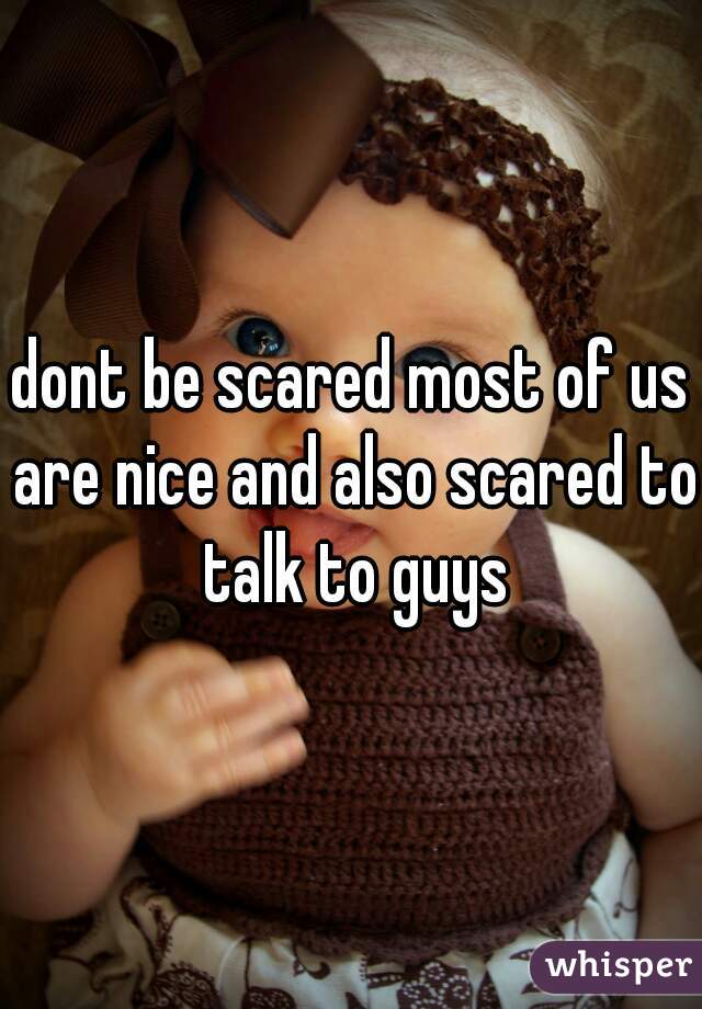 dont be scared most of us are nice and also scared to talk to guys