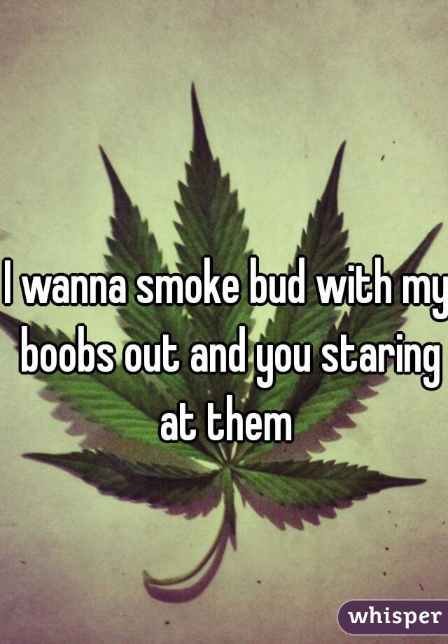 I wanna smoke bud with my boobs out and you staring at them 