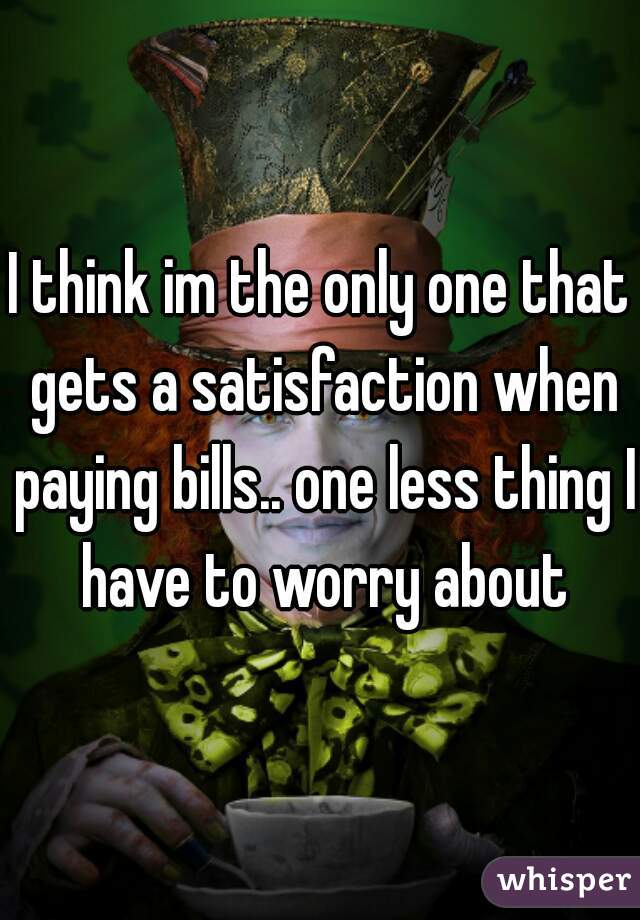 I think im the only one that gets a satisfaction when paying bills.. one less thing I have to worry about