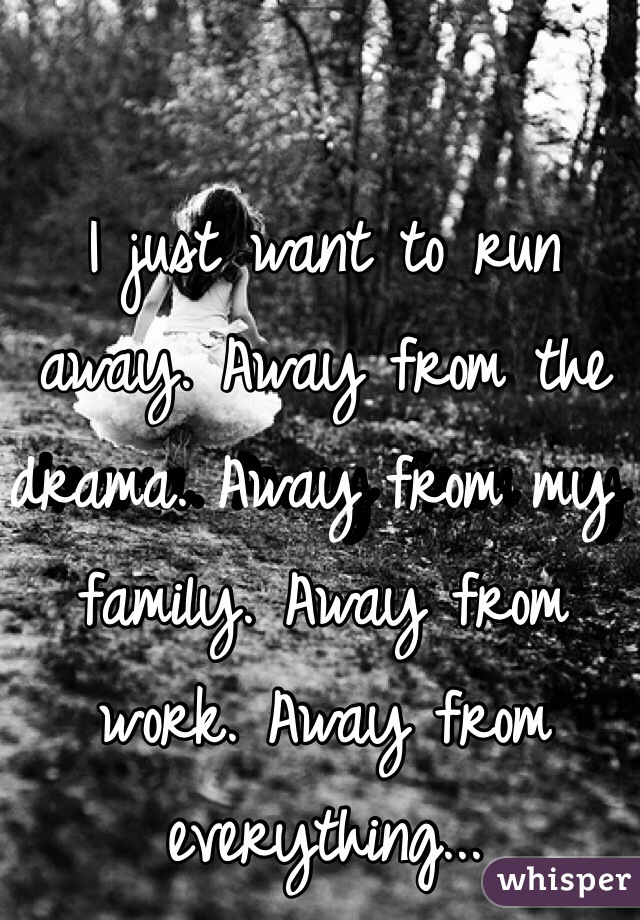 I just want to run away. Away from the drama. Away from my family. Away from work. Away from everything...