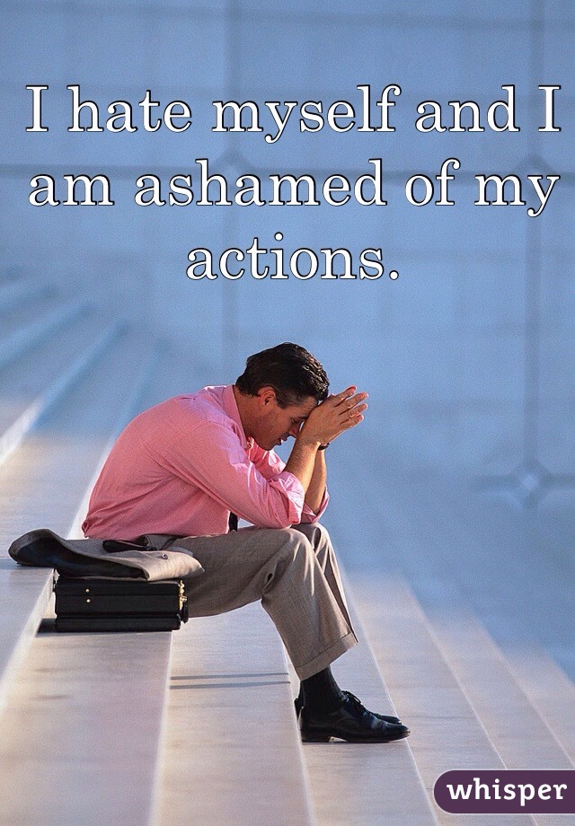 I hate myself and I am ashamed of my actions. 