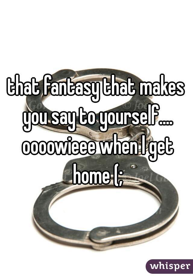 that fantasy that makes you say to yourself.... oooowieee when I get home (;